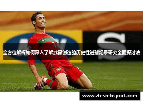 全方位解析如何深入了解武磊创造的历史性进球纪录研究全面探讨法
