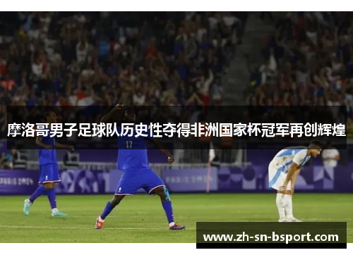 摩洛哥男子足球队历史性夺得非洲国家杯冠军再创辉煌