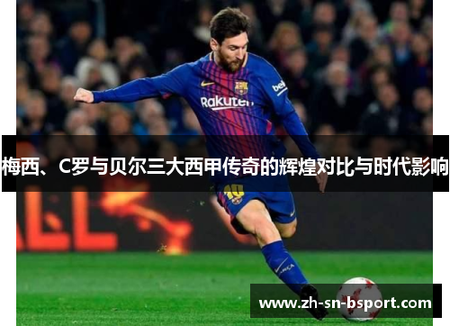 梅西、C罗与贝尔三大西甲传奇的辉煌对比与时代影响