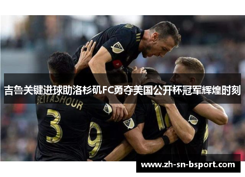 吉鲁关键进球助洛杉矶FC勇夺美国公开杯冠军辉煌时刻 吉鲁关键进球助洛杉矶FC勇夺美国公开杯冠军辉煌时刻