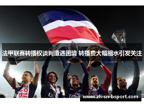 法甲联赛转播权谈判遭遇困境 转播费大幅缩水引发关注